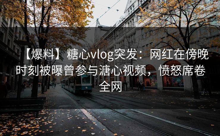 【爆料】糖心vlog突发:网红在傍晚时刻被曝曾参与溏心视频,愤怒席卷全网 【爆料】糖心vlog突发:网红在傍晚时刻被曝曾参与溏心视频,愤怒席卷全网