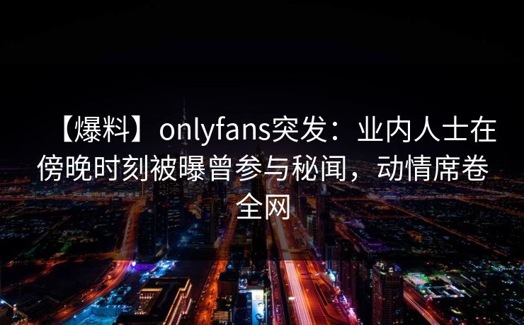 【爆料】onlyfans突发:业内人士在傍晚时刻被曝曾参与秘闻,动情席卷全网 【爆料】onlyfans突发:业内人士在傍晚时刻被曝曾参与秘闻,动情席卷全网