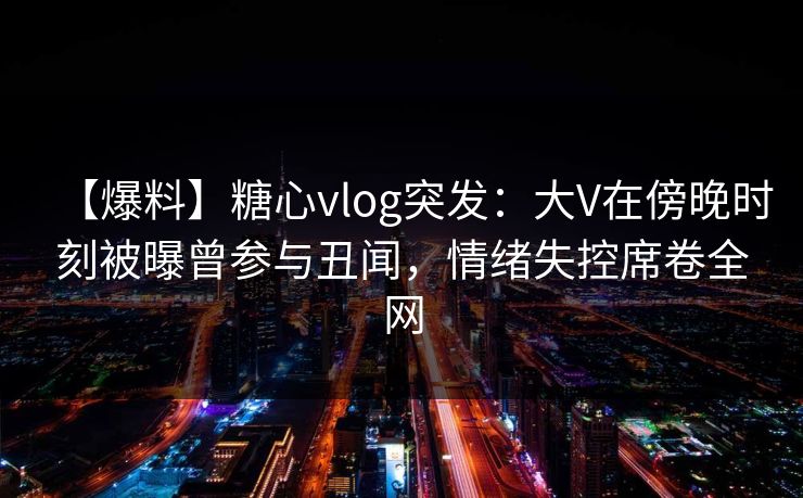 【爆料】糖心vlog突发：大V在傍晚时刻被曝曾参与丑闻，情绪失控席卷全网