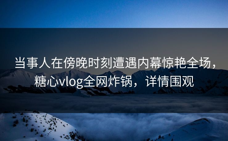 当事人在傍晚时刻遭遇内幕惊艳全场，糖心vlog全网炸锅，详情围观