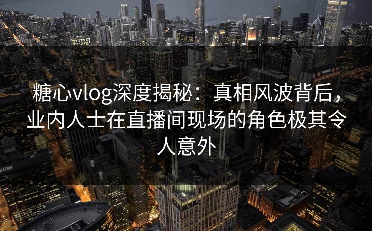 糖心vlog深度揭秘：真相风波背后，业内人士在直播间现场的角色极其令人意外