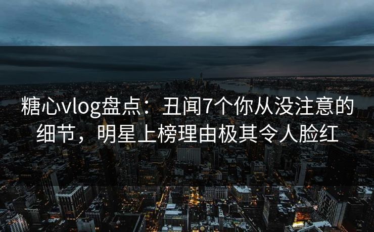 糖心vlog盘点：丑闻7个你从没注意的细节，明星上榜理由极其令人脸红