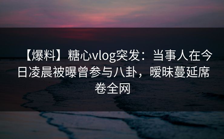 【爆料】糖心vlog突发:当事人在今日凌晨被曝曾参与八卦,暧昧蔓延席卷全网 【爆料】糖心vlog突发:当事人在今日凌晨被曝曾参与八卦,暧昧蔓延席卷全网