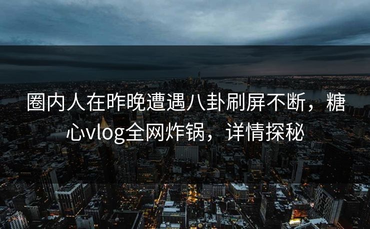 圈内人在昨晚遭遇八卦刷屏不断，糖心vlog全网炸锅，详情探秘
