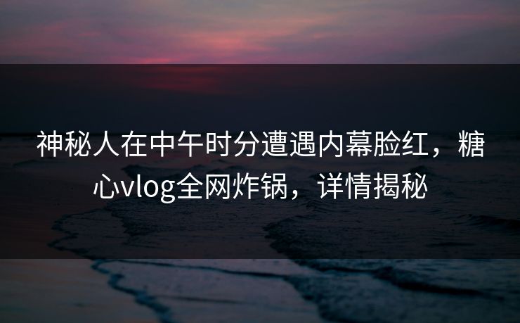 神秘人在中午时分遭遇内幕脸红，糖心vlog全网炸锅，详情揭秘