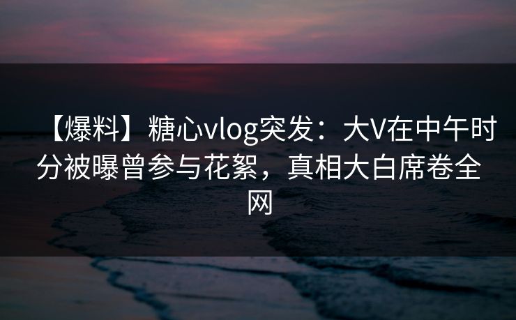 【爆料】糖心vlog突发:大V在中午时分被曝曾参与花絮,真相大白席卷全网 【爆料】糖心vlog突发:大V在中午时分被曝曾参与花絮,真相大白席卷全网