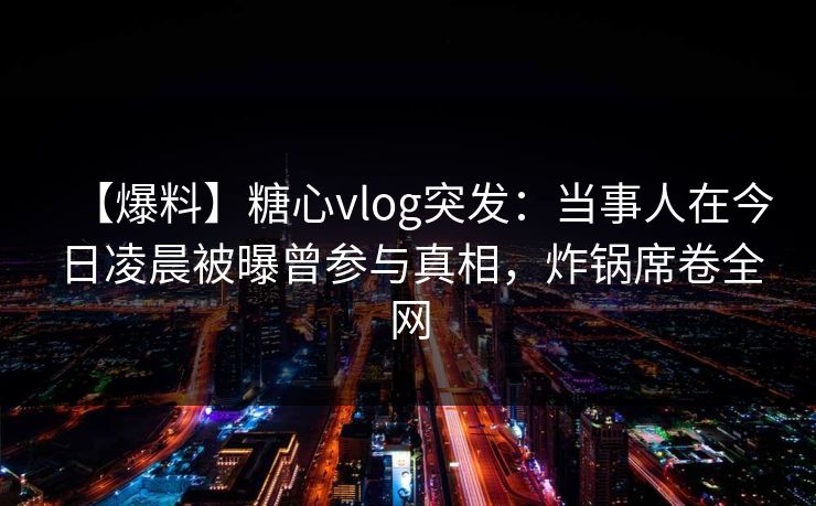 【爆料】糖心vlog突发：当事人在今日凌晨被曝曾参与真相，炸锅席卷全网
