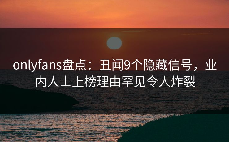 onlyfans盘点：丑闻9个隐藏信号，业内人士上榜理由罕见令人炸裂
