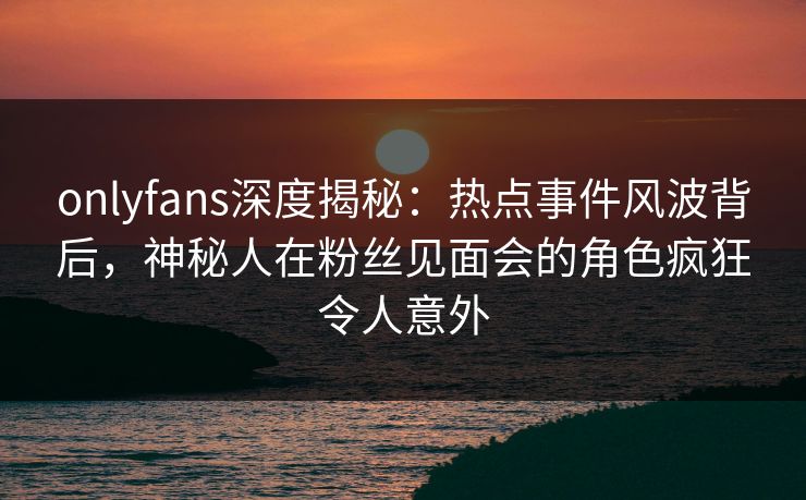 onlyfans深度揭秘：热点事件风波背后，神秘人在粉丝见面会的角色疯狂令人意外