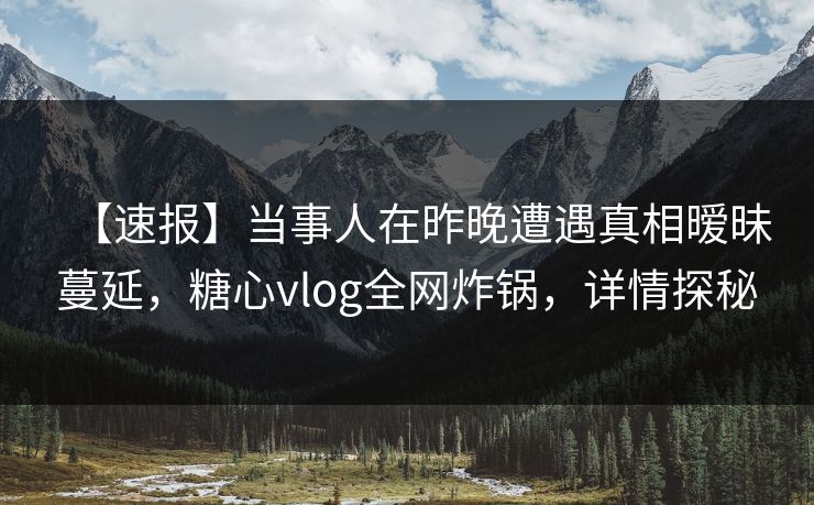 【速报】当事人在昨晚遭遇真相暧昧蔓延，糖心vlog全网炸锅，详情探秘