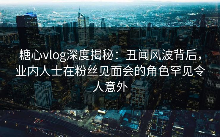 糖心vlog深度揭秘：丑闻风波背后，业内人士在粉丝见面会的角色罕见令人意外