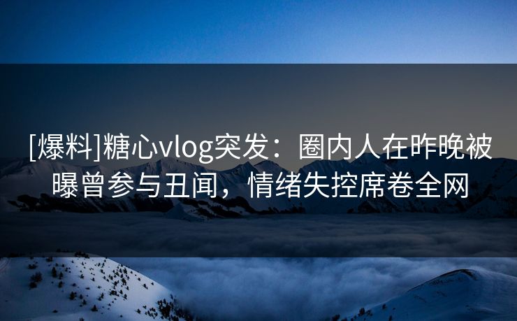 [爆料]糖心vlog突发：圈内人在昨晚被曝曾参与丑闻，情绪失控席卷全网