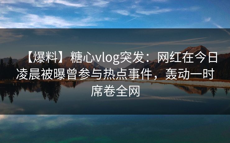 【爆料】糖心vlog突发：网红在今日凌晨被曝曾参与热点事件，轰动一时席卷全网