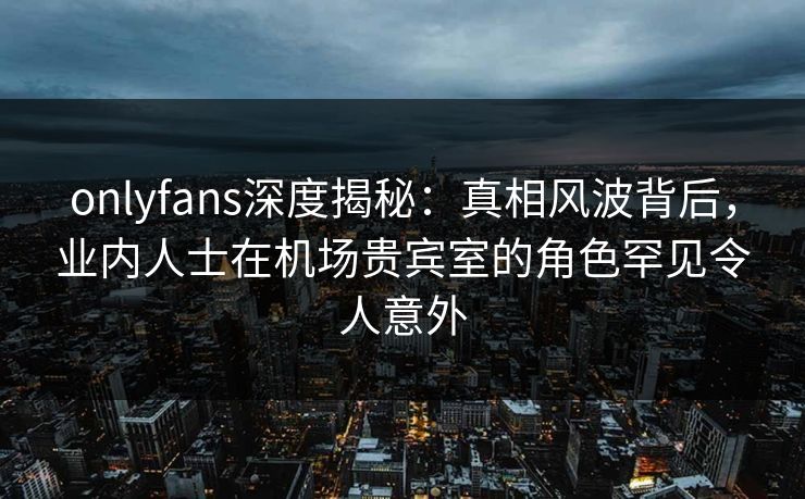 onlyfans深度揭秘：真相风波背后，业内人士在机场贵宾室的角色罕见令人意外