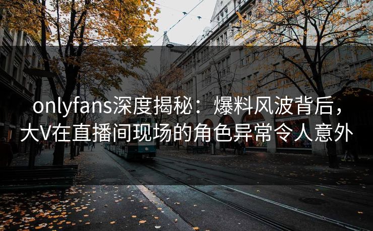 onlyfans深度揭秘：爆料风波背后，大V在直播间现场的角色异常令人意外