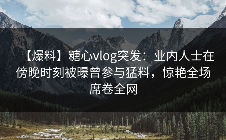 【爆料】糖心vlog突发：业内人士在傍晚时刻被曝曾参与猛料，惊艳全场席卷全网
