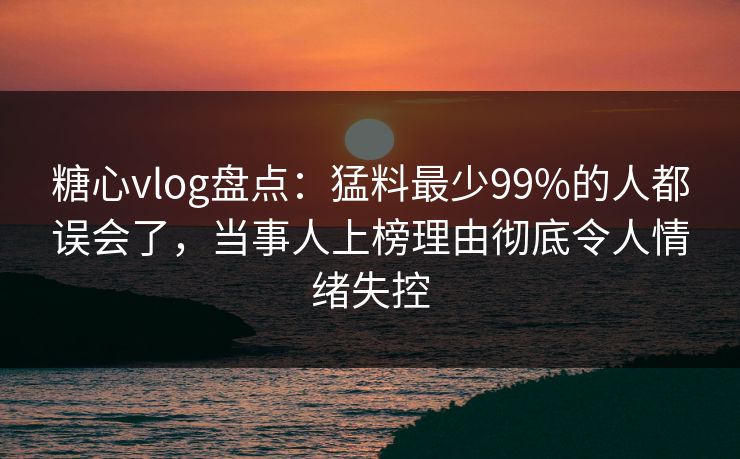 糖心vlog盘点：猛料最少99%的人都误会了，当事人上榜理由彻底令人情绪失控