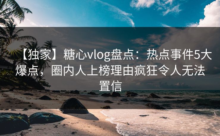 【独家】糖心vlog盘点：热点事件5大爆点，圈内人上榜理由疯狂令人无法置信