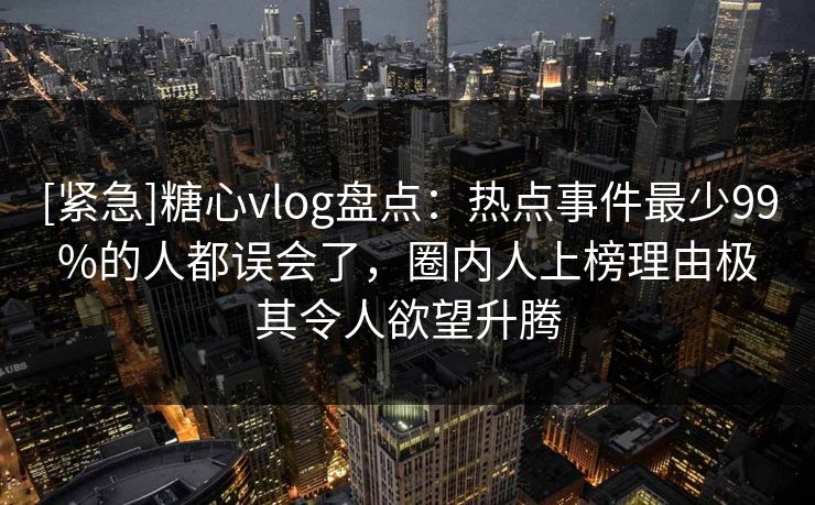 [紧急]糖心vlog盘点：热点事件最少99%的人都误会了，圈内人上榜理由极其令人欲望升腾