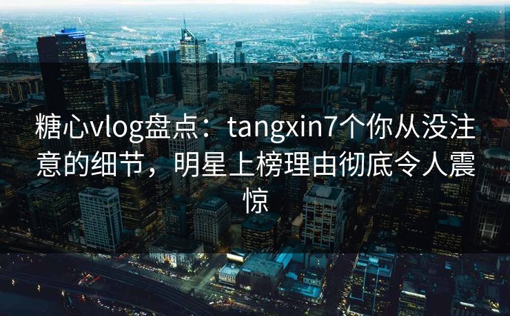 糖心vlog盘点：tangxin7个你从没注意的细节，明星上榜理由彻底令人震惊