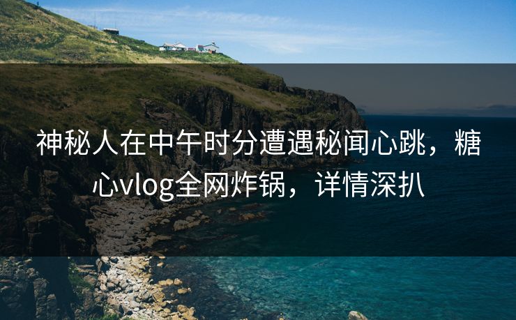 神秘人在中午时分遭遇秘闻心跳，糖心vlog全网炸锅，详情深扒