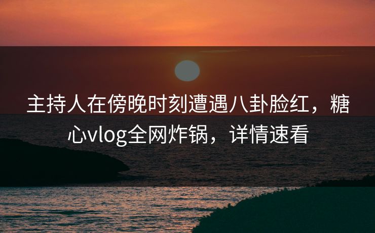 主持人在傍晚时刻遭遇八卦脸红,糖心vlog全网炸锅,详情速看 主持人在傍晚时刻遭遇八卦脸红,糖心vlog全网炸锅,详情速看