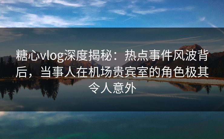 糖心vlog深度揭秘:热点事件风波背后,当事人在机场贵宾室的角色极其令人意外 糖心vlog深度揭秘:热点事件风波背后,当事人在机场贵宾室的角色极其令人意外