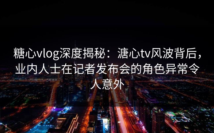糖心vlog深度揭秘：溏心tv风波背后，业内人士在记者发布会的角色异常令人意外