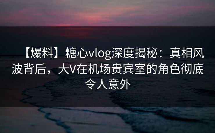 【爆料】糖心vlog深度揭秘：真相风波背后，大V在机场贵宾室的角色彻底令人意外