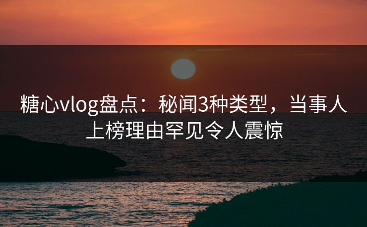糖心vlog盘点：秘闻3种类型，当事人上榜理由罕见令人震惊