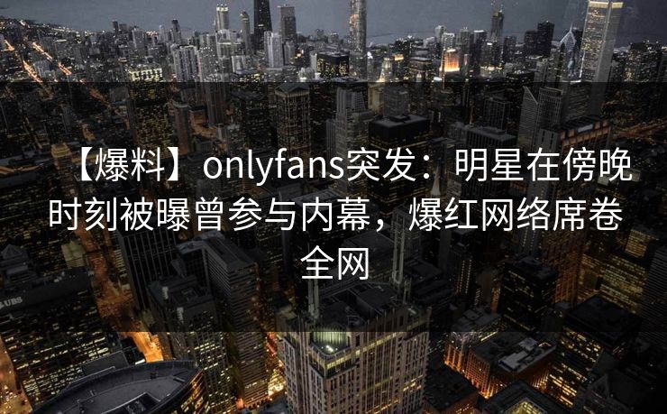 【爆料】onlyfans突发：明星在傍晚时刻被曝曾参与内幕，爆红网络席卷全网