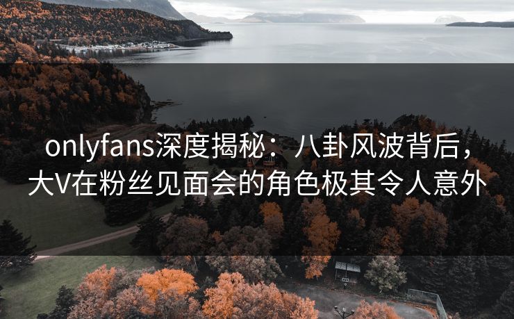 onlyfans深度揭秘：八卦风波背后，大V在粉丝见面会的角色极其令人意外