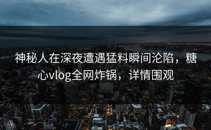 神秘人在深夜遭遇猛料瞬间沦陷，糖心vlog全网炸锅，详情围观