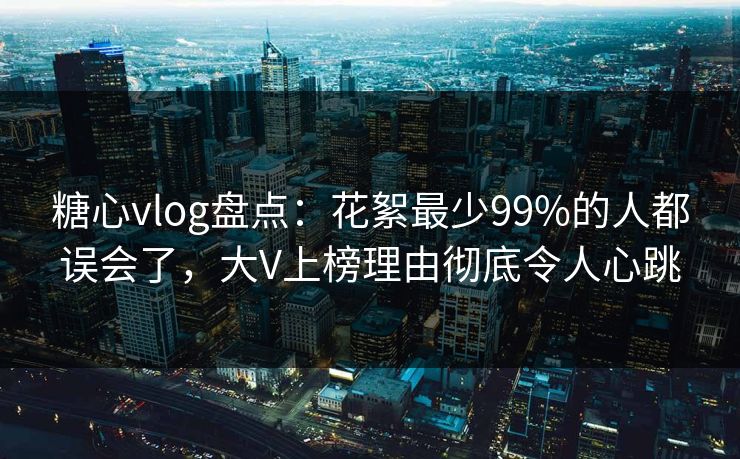 糖心vlog盘点：花絮最少99%的人都误会了，大V上榜理由彻底令人心跳