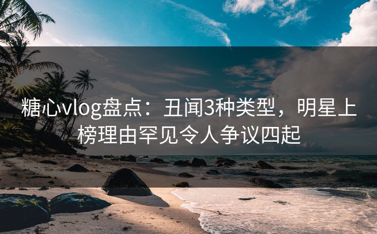 糖心vlog盘点：丑闻3种类型，明星上榜理由罕见令人争议四起