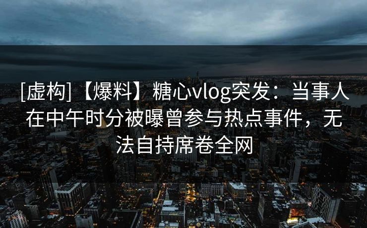 [虚构]【爆料】糖心vlog突发：当事人在中午时分被曝曾参与热点事件，无法自持席卷全网