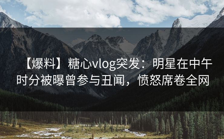 【爆料】糖心vlog突发：明星在中午时分被曝曾参与丑闻，愤怒席卷全网