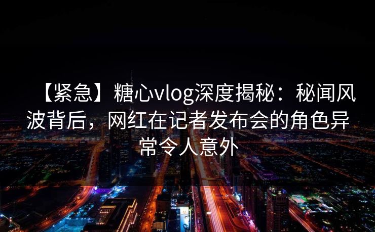 【紧急】糖心vlog深度揭秘：秘闻风波背后，网红在记者发布会的角色异常令人意外