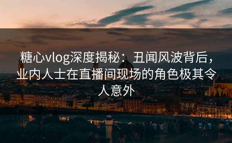 糖心vlog深度揭秘：丑闻风波背后，业内人士在直播间现场的角色极其令人意外