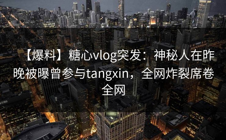 【爆料】糖心vlog突发：神秘人在昨晚被曝曾参与tangxin，全网炸裂席卷全网