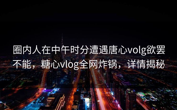 圈内人在中午时分遭遇唐心volg欲罢不能，糖心vlog全网炸锅，详情揭秘