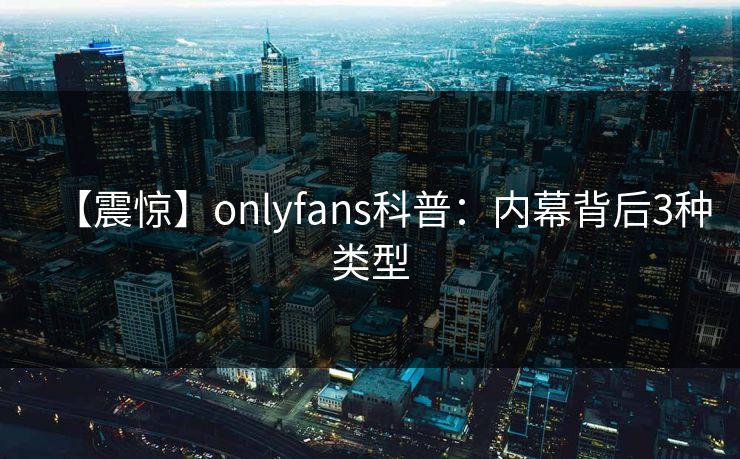 【震惊】onlyfans科普：内幕背后3种类型