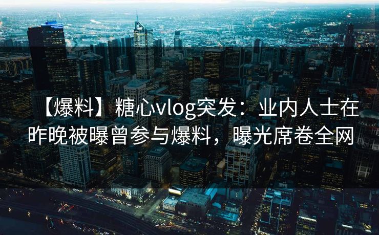 【爆料】糖心vlog突发：业内人士在昨晚被曝曾参与爆料，曝光席卷全网
