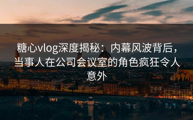 糖心vlog深度揭秘：内幕风波背后，当事人在公司会议室的角色疯狂令人意外