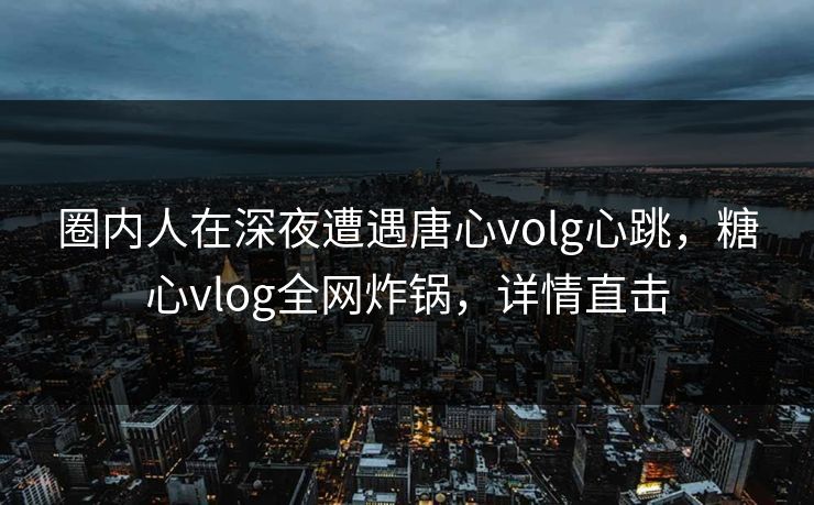 圈内人在深夜遭遇唐心volg心跳，糖心vlog全网炸锅，详情直击