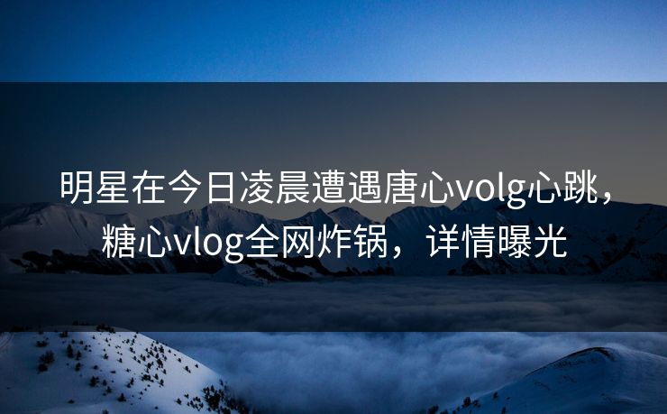 明星在今日凌晨遭遇唐心volg心跳，糖心vlog全网炸锅，详情曝光
