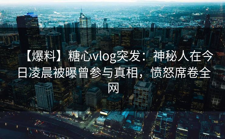 【爆料】糖心vlog突发：神秘人在今日凌晨被曝曾参与真相，愤怒席卷全网