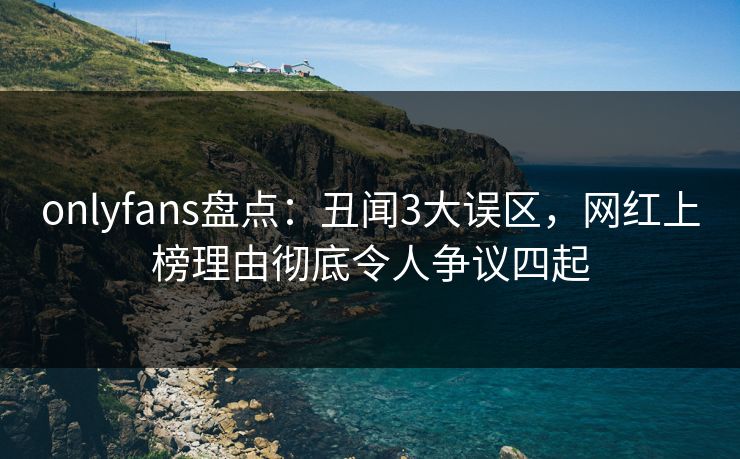 onlyfans盘点：丑闻3大误区，网红上榜理由彻底令人争议四起