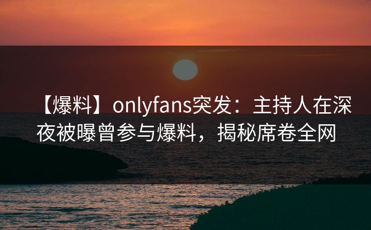 【爆料】onlyfans突发:主持人在深夜被曝曾参与爆料,揭秘席卷全网 【爆料】onlyfans突发:主持人在深夜被曝曾参与爆料,揭秘席卷全网