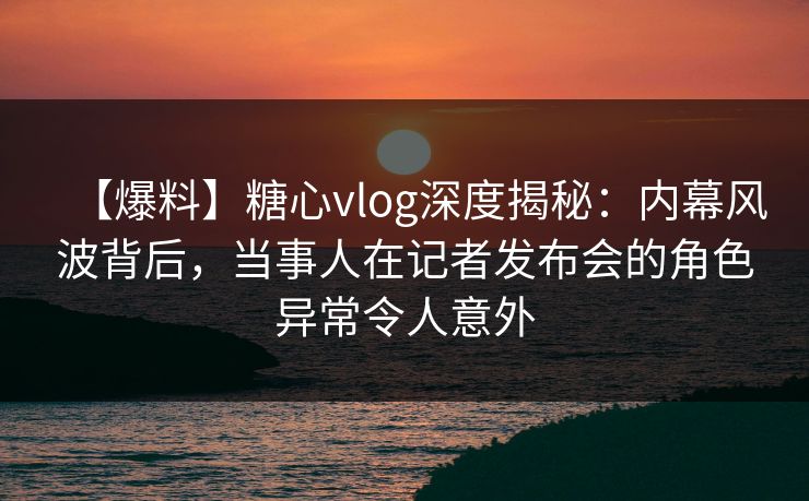 【爆料】糖心vlog深度揭秘：内幕风波背后，当事人在记者发布会的角色异常令人意外